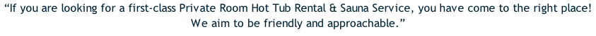 “If you are looking for a first-class Private Room Hot Tub Rental & Sauna Service, you have come to the right place!  We aim to be friendly and approachable.”